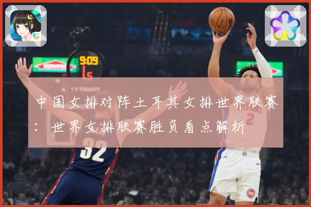 中国女排对阵土耳其女排世界联赛：世界女排联赛胜负看点解析