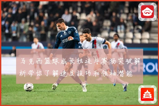 马克西篮球成长轨迹与赛场突破解析带你了解速度技巧和领袖潜能