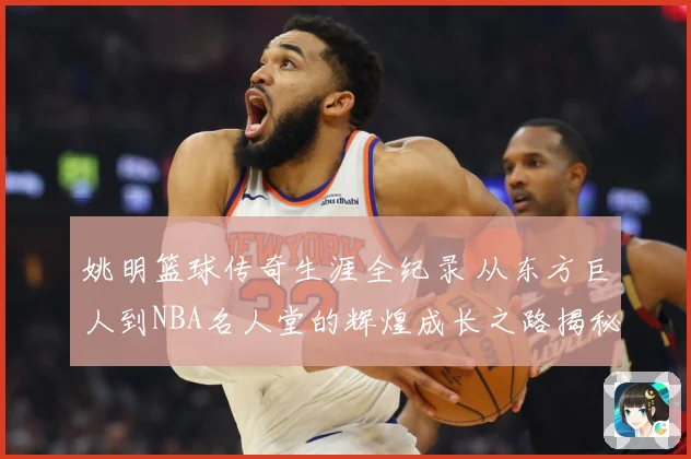 姚明篮球传奇生涯全纪录 从东方巨人到NBA名人堂的辉煌成长之路揭秘