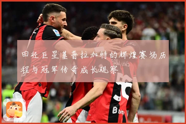 田径巨星基普拉加特的辉煌赛场历程与冠军传奇成长观察
