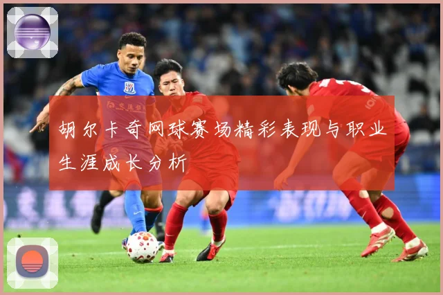 胡尔卡奇网球赛场精彩表现与职业生涯成长分析