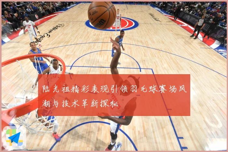 陆光祖精彩表现引领羽毛球赛场风潮与技术革新探秘