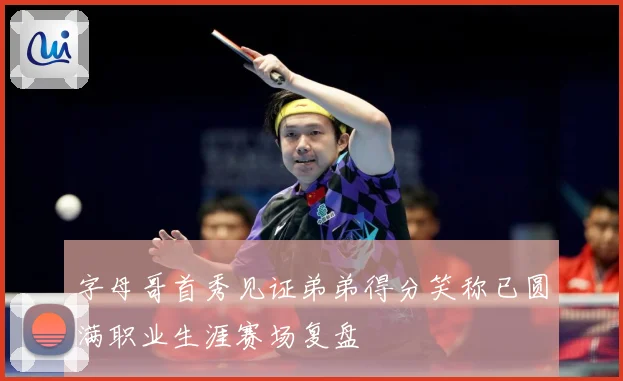 字母哥首秀见证弟弟得分笑称已圆满职业生涯赛场复盘